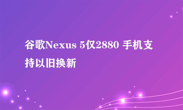 谷歌Nexus 5仅2880 手机支持以旧换新