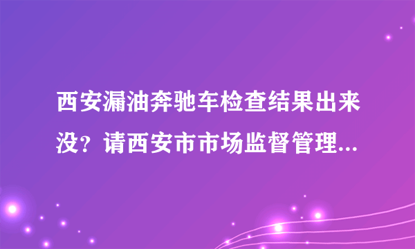 西安漏油奔驰车检查结果出来没？请西安市市场监督管理局的出来回复全国网名一下？