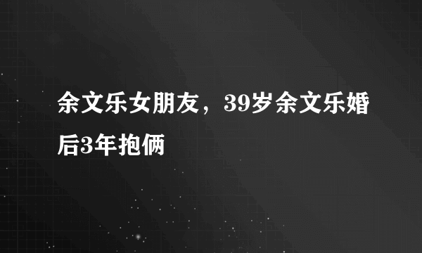 余文乐女朋友，39岁余文乐婚后3年抱俩