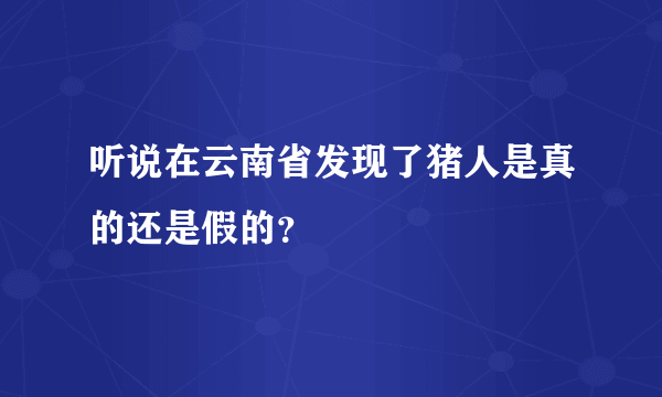 听说在云南省发现了猪人是真的还是假的？