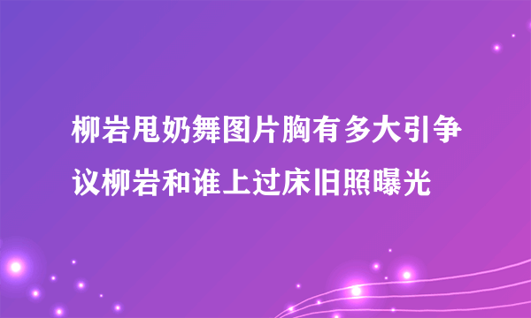 柳岩甩奶舞图片胸有多大引争议柳岩和谁上过床旧照曝光