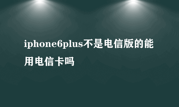 iphone6plus不是电信版的能用电信卡吗