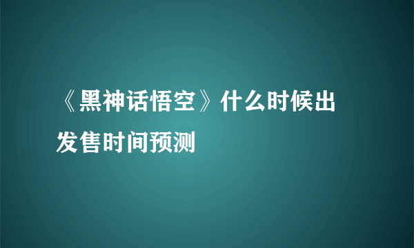 《黑神话悟空》什么时候出 发售时间预测