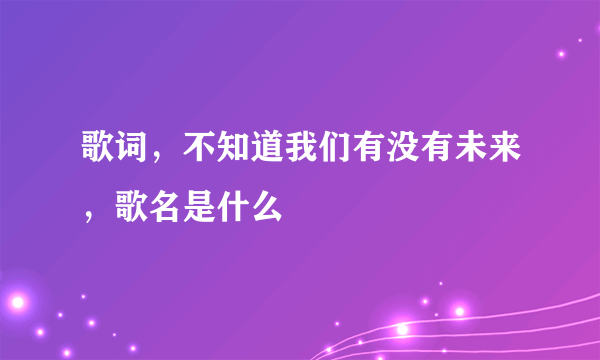 歌词，不知道我们有没有未来，歌名是什么