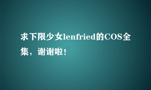 求下限少女lenfried的COS全集，谢谢啦！