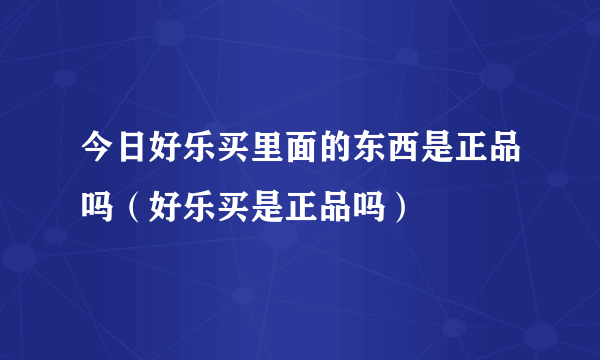 今日好乐买里面的东西是正品吗（好乐买是正品吗）