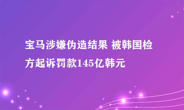 宝马涉嫌伪造结果 被韩国检方起诉罚款145亿韩元