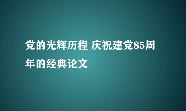 党的光辉历程 庆祝建党85周年的经典论文