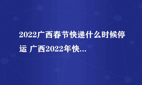 2022广西春节快递什么时候停运 广西2022年快递春节停运时间