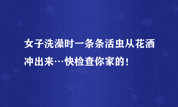 女子洗澡时一条条活虫从花洒冲出来…快检查你家的！