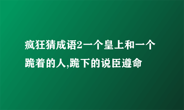 疯狂猜成语2一个皇上和一个跪着的人,跪下的说臣遵命