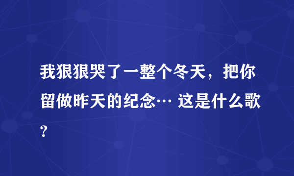 我狠狠哭了一整个冬天，把你留做昨天的纪念… 这是什么歌？