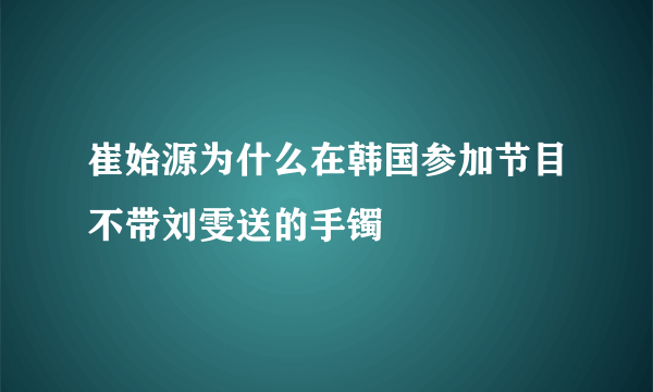 崔始源为什么在韩国参加节目不带刘雯送的手镯