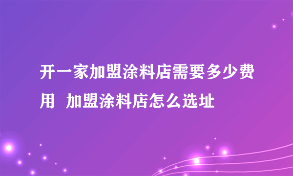 开一家加盟涂料店需要多少费用  加盟涂料店怎么选址