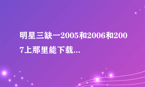 明星三缺一2005和2006和2007上那里能下载给个下载地址谢谢