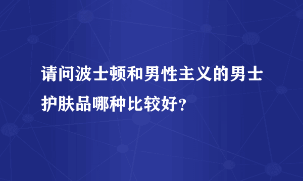 请问波士顿和男性主义的男士护肤品哪种比较好？