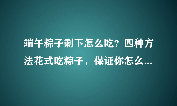 端午粽子剩下怎么吃？四种方法花式吃粽子，保证你怎么吃都不腻！