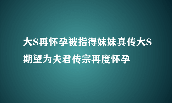 大S再怀孕被指得妹妹真传大S期望为夫君传宗再度怀孕