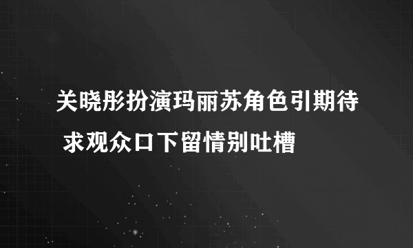 关晓彤扮演玛丽苏角色引期待 求观众口下留情别吐槽