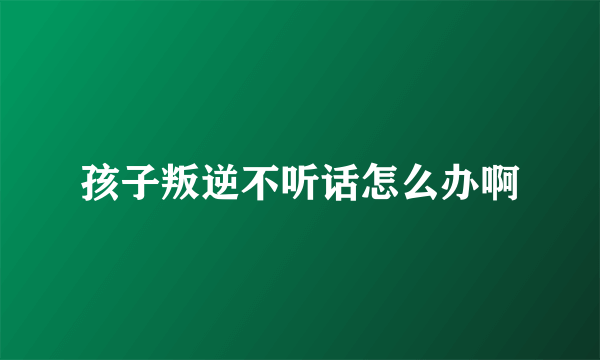 孩子叛逆不听话怎么办啊