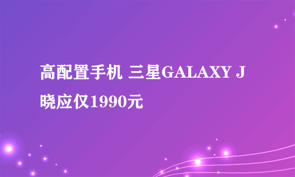 高配置手机 三星GALAXY J晓应仅1990元