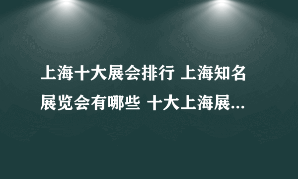 上海十大展会排行 上海知名展览会有哪些 十大上海展览会名单