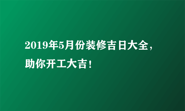 2019年5月份装修吉日大全，助你开工大吉！