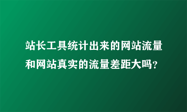 站长工具统计出来的网站流量和网站真实的流量差距大吗？