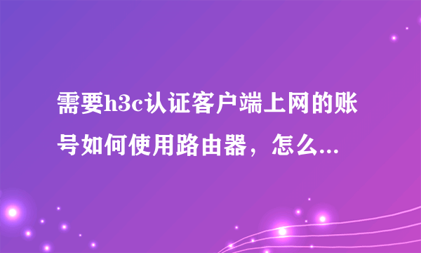 需要h3c认证客户端上网的账号如何使用路由器，怎么设置。求大神指教。