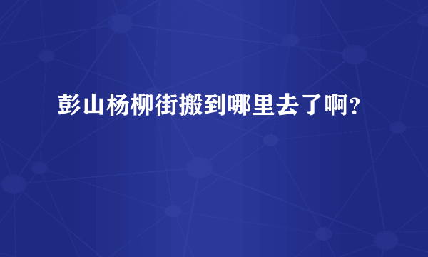 彭山杨柳街搬到哪里去了啊？