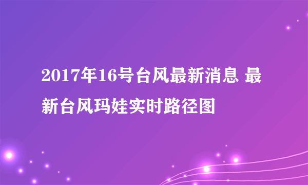 2017年16号台风最新消息 最新台风玛娃实时路径图