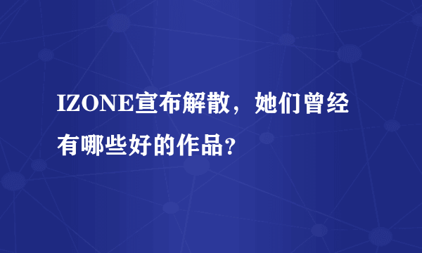 IZONE宣布解散，她们曾经有哪些好的作品？