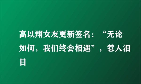 高以翔女友更新签名：“无论如何，我们终会相遇”，惹人泪目