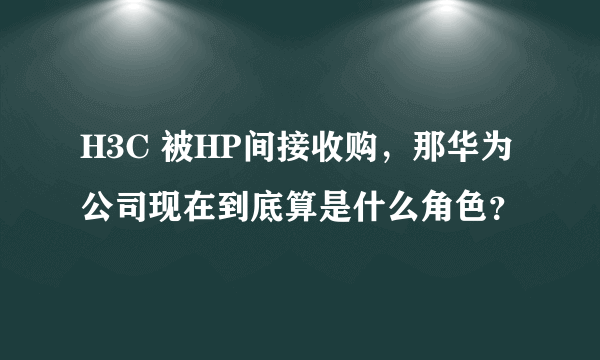 H3C 被HP间接收购，那华为公司现在到底算是什么角色？