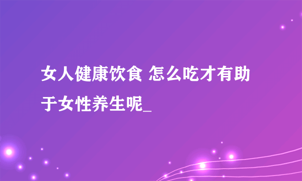 女人健康饮食 怎么吃才有助于女性养生呢_