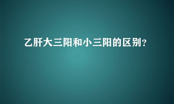 乙肝大三阳和小三阳的区别？