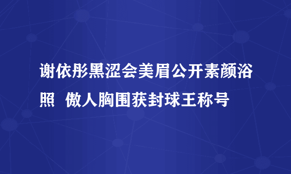 谢依彤黑涩会美眉公开素颜浴照  傲人胸围获封球王称号