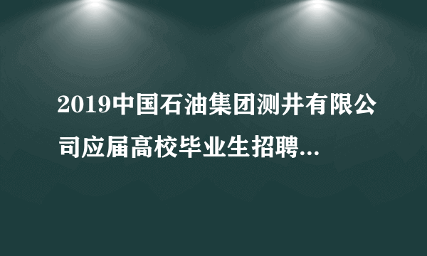 2019中国石油集团测井有限公司应届高校毕业生招聘56人公告