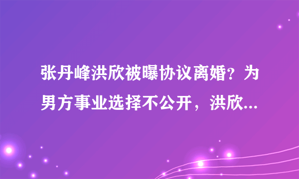 张丹峰洪欣被曝协议离婚？为男方事业选择不公开，洪欣情路太坎坷