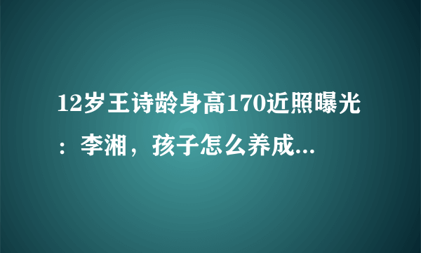 12岁王诗龄身高170近照曝光：李湘，孩子怎么养成这样了？