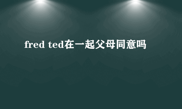 fred ted在一起父母同意吗