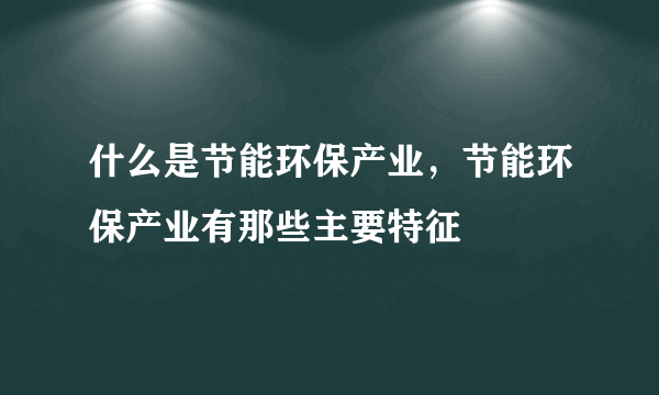 什么是节能环保产业，节能环保产业有那些主要特征