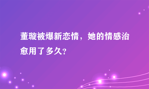 董璇被爆新恋情，她的情感治愈用了多久？