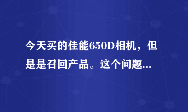 今天买的佳能650D相机，但是是召回产品。这个问题应该怎样解决？