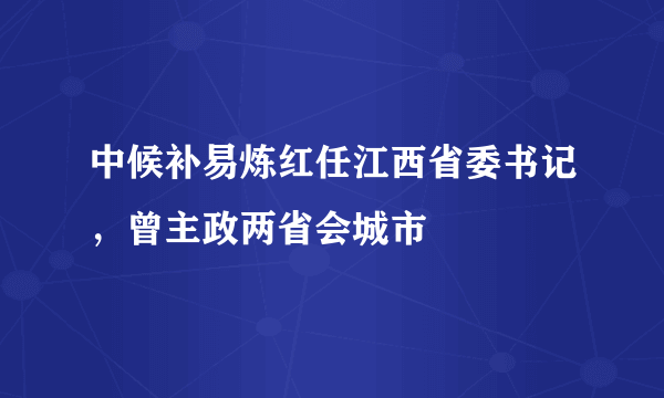 中候补易炼红任江西省委书记，曾主政两省会城市