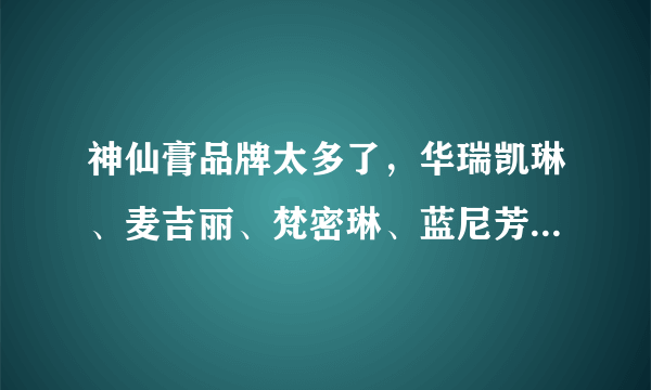 神仙膏品牌太多了，华瑞凯琳、麦吉丽、梵密琳、蓝尼芳可、帆蒂亚等等，五花八门？