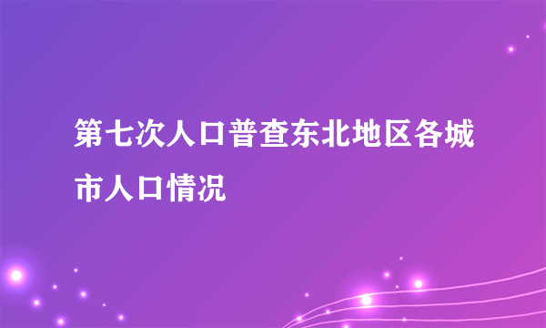 第七次人口普查东北地区各城市人口情况