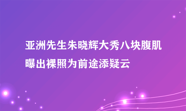 亚洲先生朱晓辉大秀八块腹肌曝出裸照为前途添疑云