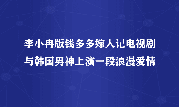 李小冉版钱多多嫁人记电视剧与韩国男神上演一段浪漫爱情