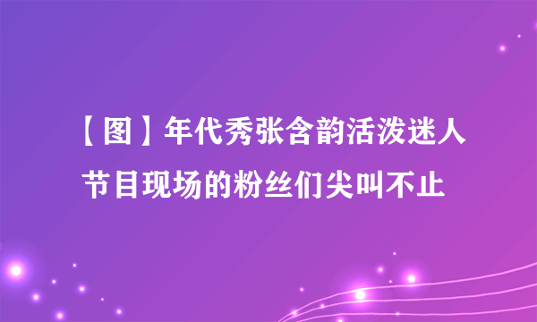 【图】年代秀张含韵活泼迷人 节目现场的粉丝们尖叫不止